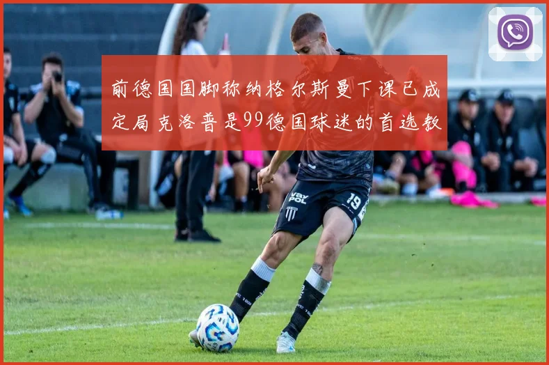前德国国脚称纳格尔斯曼下课已成定局克洛普是99德国球迷的首选教练