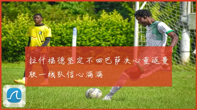 拉什福德坚定不回巴萨决心重返曼联一线队信心满满